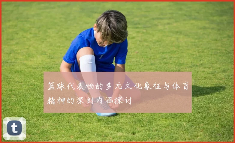 篮球代表物的多元文化象征与体育精神的深刻内涵探讨