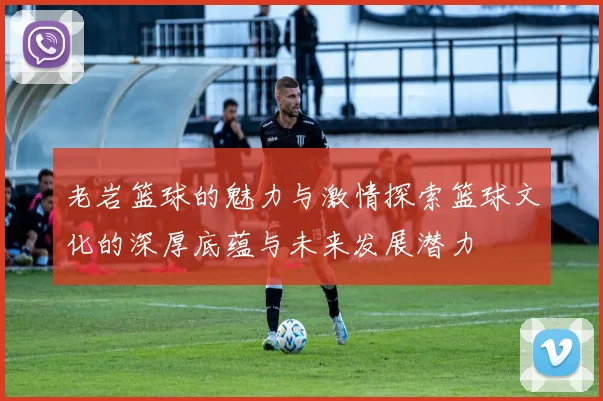 老岩篮球的魅力与激情探索篮球文化的深厚底蕴与未来发展潜力