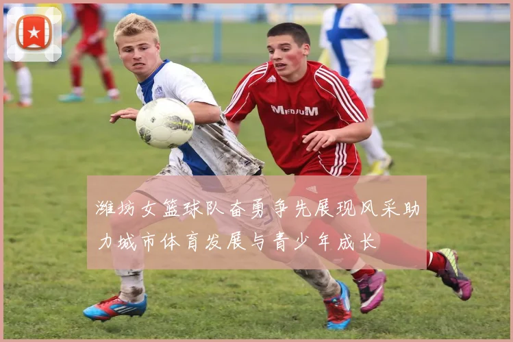 潍坊女篮球队奋勇争先展现风采助力城市体育发展与青少年成长