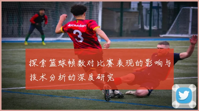 探索篮球帧数对比赛表现的影响与技术分析的深度研究