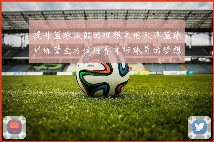 提升篮球技能的理想之地天津篮球训练营全方位培养年轻球员的梦想与未来