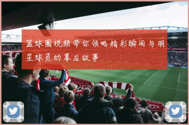 篮球圈视频带你领略精彩瞬间与明星球员的幕后故事