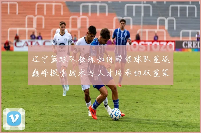 辽宁篮球队教练如何带领球队重返巅峰探索战术与人才培养的双重策略