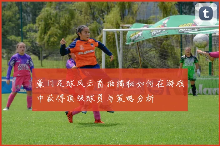 豪门足球风云首抽揭秘如何在游戏中获得顶级球员与策略分析