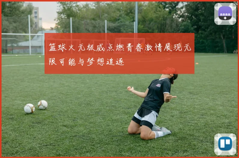 篮球火无极威点燃青春激情展现无限可能与梦想追逐