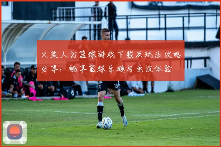 火柴人打篮球游戏下载及玩法攻略分享，畅享篮球乐趣与竞技体验