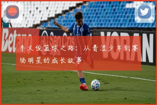 李文俊篮球之路：从青涩少年到赛场明星的成长故事